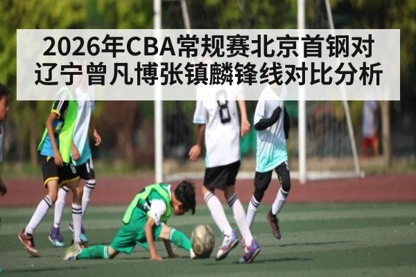 2026年CBA常规赛北京首钢对辽宁曾凡博张镇麟锋线对比分析（kaiyun）